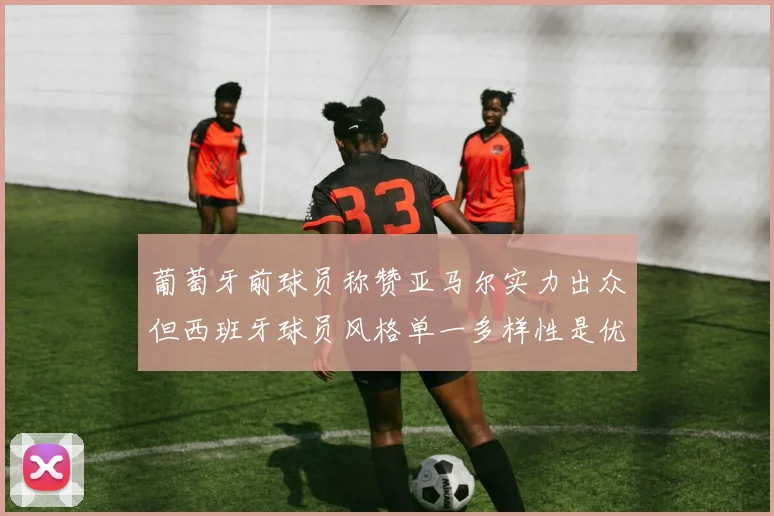 葡萄牙前球员称赞亚马尔实力出众但西班牙球员风格单一多样性是优势