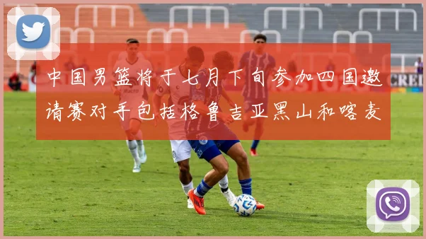 中国男篮将于七月下旬参加四国邀请赛对手包括格鲁吉亚黑山和喀麦隆
