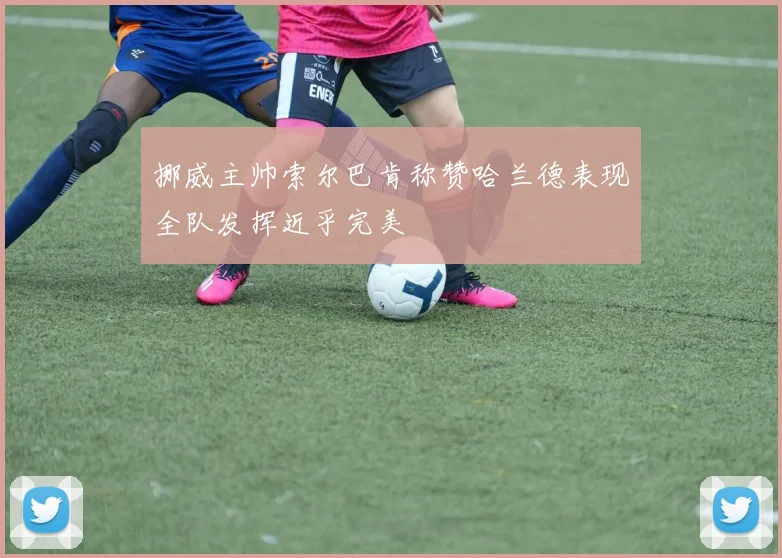 挪威主帅索尔巴肯称赞哈兰德表现全队发挥近乎完美