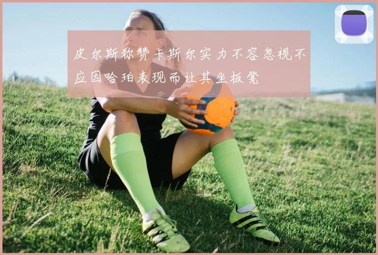 皮尔斯称赞卡斯尔实力不容忽视不应因哈珀表现而让其坐板凳