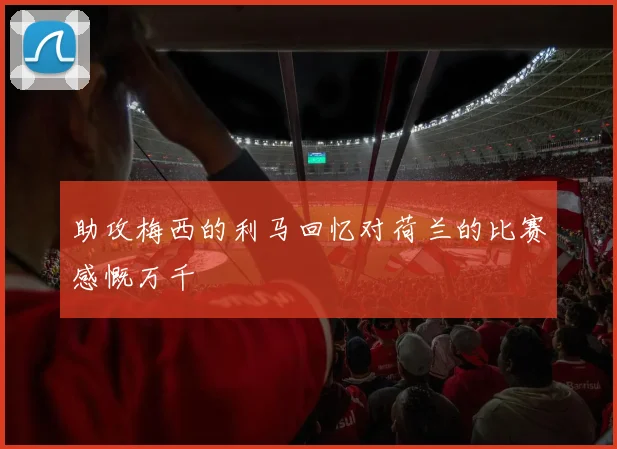 助攻梅西的利马回忆对荷兰的比赛感慨万千