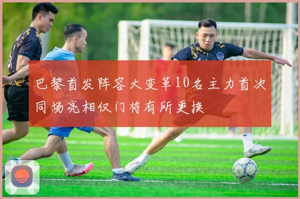 巴黎首发阵容大变革10名主力首次同场亮相仅门将有所更换