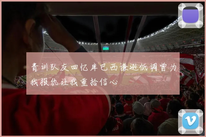 青训队友回忆库巴西谦逊低调曾为我报仇让我重拾信心