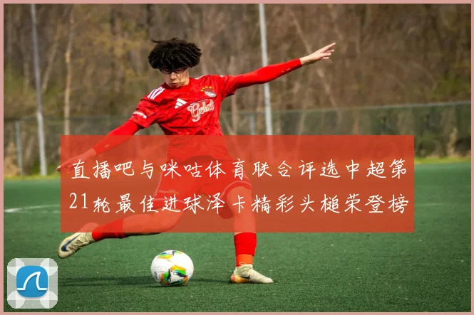 直播吧与咪咕体育联合评选中超第21轮最佳进球泽卡精彩头槌荣登榜首