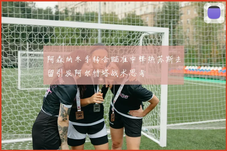 阿森纳冬季转会瞄准中锋热苏斯去留引发阿尔特塔战术思考