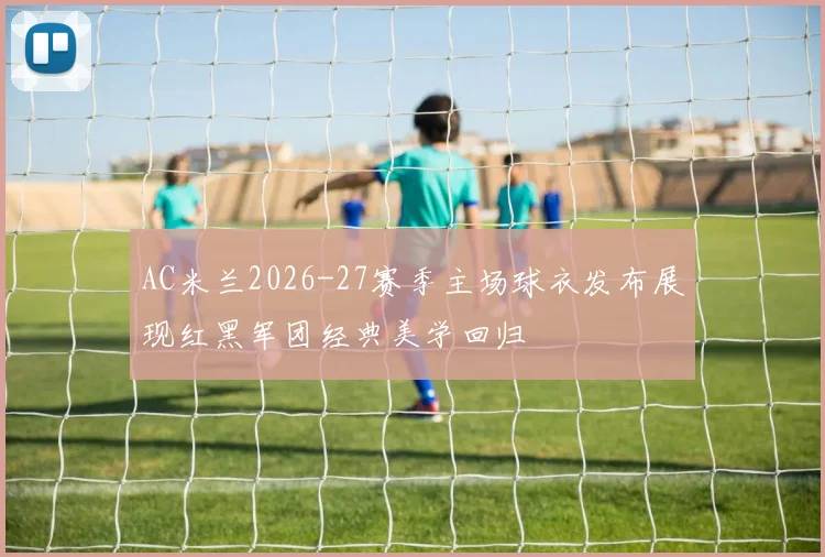 AC米兰2026-27赛季主场球衣发布展现红黑军团经典美学回归