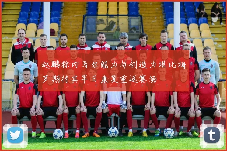 赵鹏称内马尔能力与创造力堪比梅罗期待其早日康复重返赛场