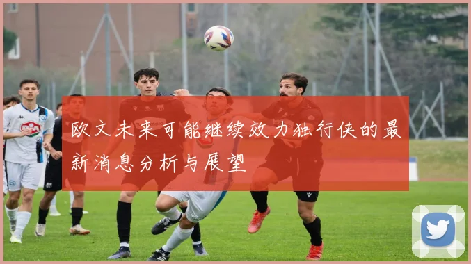 欧文未来可能继续效力独行侠的最新消息分析与展望