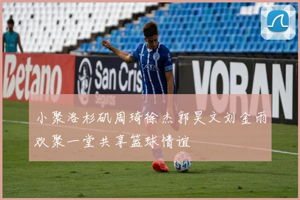小聚洛杉矶周琦徐杰郭昊文刘金雨欢聚一堂共享篮球情谊