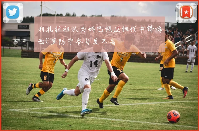 利扎拉祖认为姆巴佩应担任中锋梅西C罗防守参与度不高