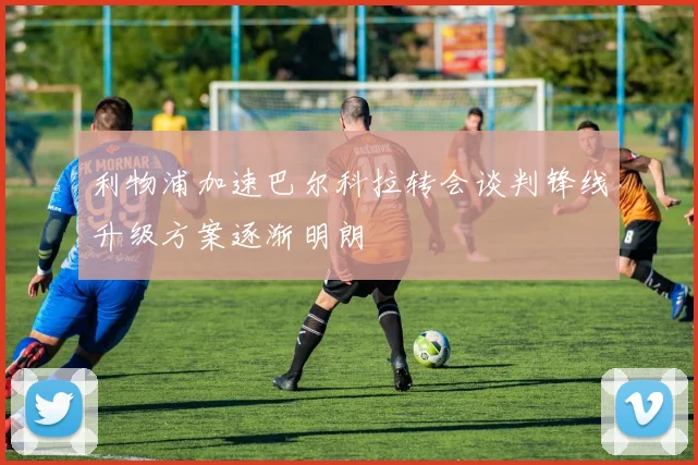 利物浦加速巴尔科拉转会谈判锋线升级方案逐渐明朗