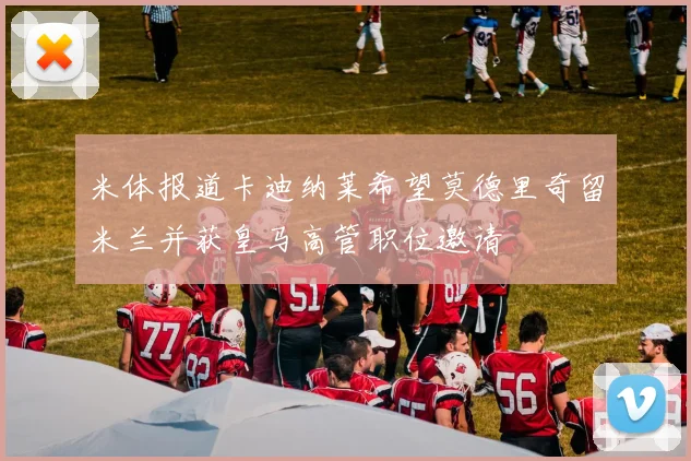 米体报道卡迪纳莱希望莫德里奇留米兰并获皇马高管职位邀请