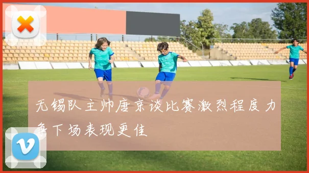 无锡队主帅唐京谈比赛激烈程度力争下场表现更佳