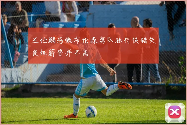王仕鹏感慨布伦森离队独行侠错失良机薪资并不高