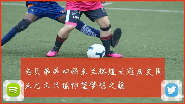 老贝弟弟回顾米兰辉煌五冠历史国米尤文只能仰望梦想之巅