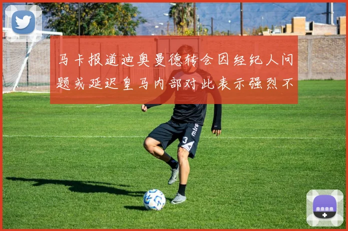 马卡报道迪奥曼德转会因经纪人问题或延迟皇马内部对此表示强烈不满